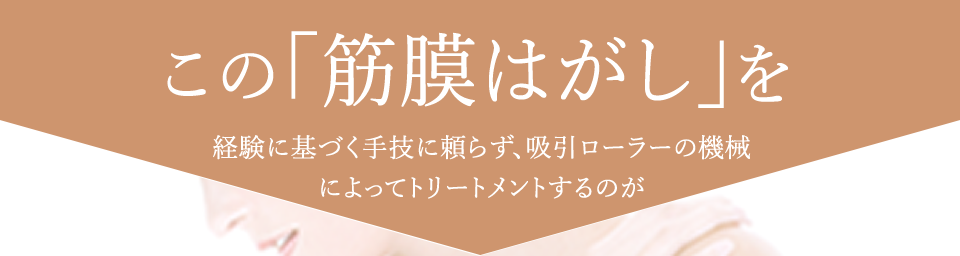 この「筋膜はがし」を経験に基づく手技に頼らず、吸引ローラーの機械によってトリートメントするのが